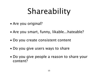 Shareability
• Are you original?

• Are you smart, funny, likable...hateable?

• Do you create consistent content

• Do you give users ways to share

• Do you give people a reason to share your
  content?

                      10
 