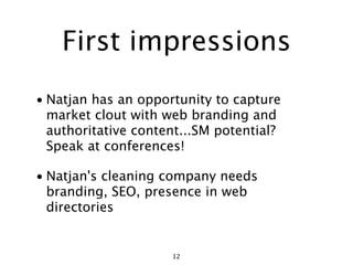 First impressions
• Natjan has an opportunity to capture
  market clout with web branding and
  authoritative content...SM potential?
  Speak at conferences!

• Natjan's cleaning company needs
  branding, SEO, presence in web
  directories


                     12
 