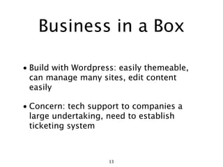 Business in a Box

• Build with Wordpress: easily themeable,
  can manage many sites, edit content
  easily

• Concern: tech support to companies a
  large undertaking, need to establish
  ticketing system



                     13
 