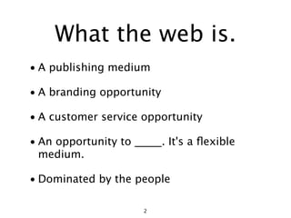 What the web is.
• A publishing medium

• A branding opportunity

• A customer service opportunity

• An opportunity to _____. It's a ﬂexible
  medium.

• Dominated by the people

                      2
 