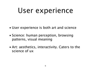 User experience

• User experience is both art and science

• Science: human perception, browsing
  patterns, visual meaning

• Art: aesthetics, interactivity. Caters to the
  science of ux



                       6
 