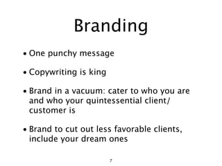 Branding
• One punchy message

• Copywriting is king

• Brand in a vacuum: cater to who you are
  and who your quintessential client/
  customer is

• Brand to cut out less favorable clients,
  include your dream ones

                        7
 