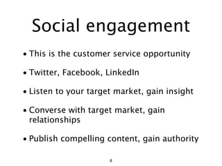 Social engagement
• This is the customer service opportunity

• Twitter, Facebook, LinkedIn

• Listen to your target market, gain insight

• Converse with target market, gain
  relationships

• Publish compelling content, gain authority

                      8
 