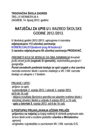 TRGOVAČKA ŠKOLA ZAGREB
TRG J.F.KENNEDYJA 4
ZAGREB, 14. lipanj 2012. godine


   NATJEČAJ ZA UPIS U I. RAZRED ŠKOLSKE
            GODINE 2012./2013.
U školskoj godini 2012./2013. upisujemo 4 razredna
odjela(ukupno 112 učenika) zanimanja
KOMERCIJALIST(bodovni prag 40 bodova) i
3 razredna odjela(ukupno 84 učenika) zanimanja PRODAVAČ.

PREDMETI KOJI SE BODUJU ZA OBA ZANIMANJA:hrvatski
jezik,strani jezik (engleski ili njemački), matematika,povijest i
geografija.
Pored navedenih predmeta boduje se opći uspjeh u dva završna
razreda osnovne škole i uzorno vladanje u VII. i VIII. razredu
boduje se ukupno s 1 bodom.


PRIJAVE I UPIS:
-prijave za upis
 u ponedjeljak 2. srpnja 2012. i utorak 3. srpnja 2012.
od 8 do 16 sati
- objava rezultata (ljestvice poretka na ulaznim vratima škole i
 mrežnoj stranici škole) u srijedu 4.srpnja 2012. u 14 sati.
- upis u četvrtak 5. srpnja 2012. od 8 do 16 sati.

U POSTUPKU PRIJAVLJIVANJA UČENIK PRILAŽE:
-prijavnicu na natječaj (u kojoj roditelj ili skrbnik potpisom odo-
 brava školi uvid u osobne podatke učenika u Ministarstvu
 uprave)
-originalne svjedodžbe o završenom VII. i VIII. razredu O.Š.
 