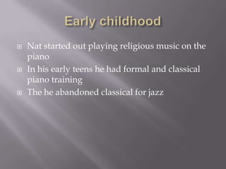   Nat started out playing religious music on the
    piano
   In his early teens he had formal and classical
    piano training
   The he abandoned classical for jazz
 