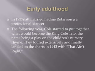    In 1937natt married hadine Robinson a a
    professional dancer
   The following year, Cole started to put together
    what would become the King Cole Trio, the
    name being a play on the children's nursery
    rhyme. They toured extensively and finally
    landed on the charts in 1943 with "That Ain't
    Right,"
 