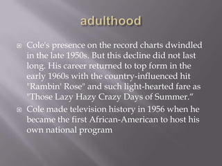    Cole's presence on the record charts dwindled
    in the late 1950s. But this decline did not last
    long. His career returned to top form in the
    early 1960s with the country-influenced hit
    "Rambin' Rose" and such light-hearted fare as
    "Those Lazy Hazy Crazy Days of Summer.“
   Cole made television history in 1956 when he
    became the first African-American to host his
    own national program
 