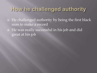    He challenged authority by being the first black
    man to make a record
   He was really successful in his job and did
    great at his job
 