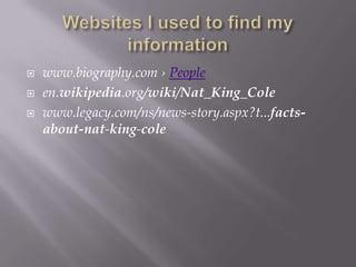    www.biography.com › People
   en.wikipedia.org/wiki/Nat_King_Cole
   www.legacy.com/ns/news-story.aspx?t...facts-
    about-nat-king-cole
 