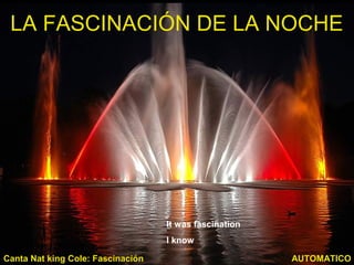 LA FASCINACIÓN DE LA NOCHE
AUTOMATICOCanta Nat king Cole: Fascinación
It was fascination
I know
 