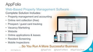 2 2015 © AppFolio, Inc..
AppFolio
• Property management and accounting
• Online rent collection (free)
• Prospect / guest card tracking
• Vacancy Marketing
• Website
• Online applications & leases
• Resident Screening
• Mobile Inspections
…So You Run A More Successful Business
Complete Solution Includes:
Web-Based Property Management Software
@AppFolio @AptsForRent #AppFolioChat
 