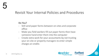 23 2015 © AppFolio, Inc..
Revisit Your Internal Policies and Procedures
5
Do You?
- Still send paper forms between on-sites and corporate
office
- Make you field workers fill out paper forms then have
someone hand enter them into the computer
- Create extra work for your accountants by not trusting
your on-site or property managers to enter simple
charges or credits
 