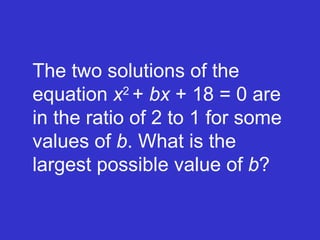 The two solutions of the equation  x 2  +  bx  + 18 = 0 are in the ratio of 2 to 1 for some values of  b . What is the largest possible value of  b ? 