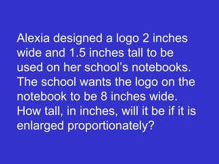 Alexia designed a logo 2 inches wide and 1.5 inches tall to be used on her school’s notebooks. The school wants the logo on the notebook to be 8 inches wide. How tall, in inches, will it be if it is enlarged proportionately? 