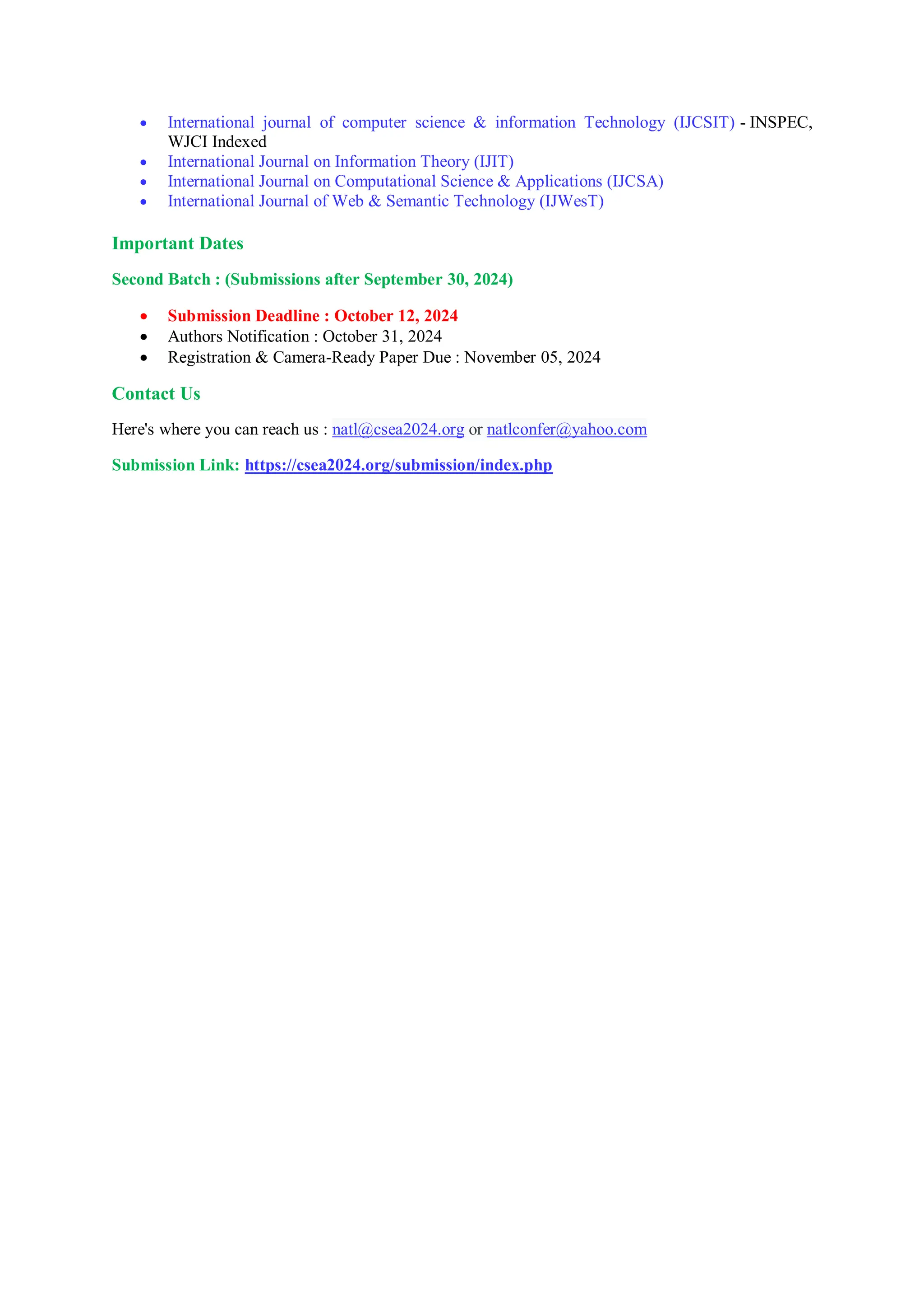  International journal of computer science & information Technology (IJCSIT) - INSPEC,
WJCI Indexed
 International Journal on Information Theory (IJIT)
 International Journal on Computational Science & Applications (IJCSA)
 International Journal of Web & Semantic Technology (IJWesT)
Important Dates
Second Batch : (Submissions after September 30, 2024)
 Submission Deadline : October 12, 2024
 Authors Notification : October 31, 2024
 Registration & Camera-Ready Paper Due : November 05, 2024
Contact Us
Here's where you can reach us : natl@csea2024.org or natlconfer@yahoo.com
Submission Link: https://csea2024.org/submission/index.php
 