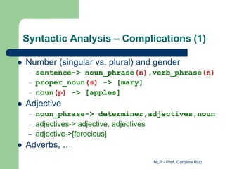 NLP - Prof. Carolina Ruiz
Syntactic Analysis – Complications (1)
 Number (singular vs. plural) and gender
– sentence-> noun_phrase(n),verb_phrase(n)
– proper_noun(s) -> [mary]
– noun(p) -> [apples]
 Adjective
– noun_phrase-> determiner,adjectives,noun
– adjectives-> adjective, adjectives
– adjective->[ferocious]
 Adverbs, …
 