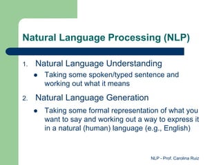 NLP - Prof. Carolina Ruiz
Natural Language Processing (NLP)
1. Natural Language Understanding
 Taking some spoken/typed sentence and
working out what it means
2. Natural Language Generation
 Taking some formal representation of what you
want to say and working out a way to express it
in a natural (human) language (e.g., English)
 