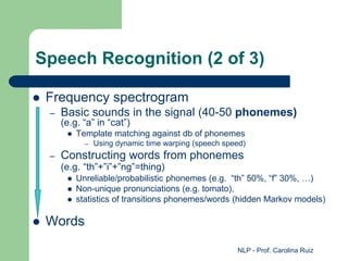 NLP - Prof. Carolina Ruiz
Speech Recognition (2 of 3)
 Frequency spectrogram
– Basic sounds in the signal (40-50 phonemes)
(e.g. “a” in “cat”)
 Template matching against db of phonemes
– Using dynamic time warping (speech speed)
– Constructing words from phonemes
(e.g. “th”+”i”+”ng”=thing)
 Unreliable/probabilistic phonemes (e.g. “th” 50%, “f” 30%, …)
 Non-unique pronunciations (e.g. tomato),
 statistics of transitions phonemes/words (hidden Markov models)
 Words
 