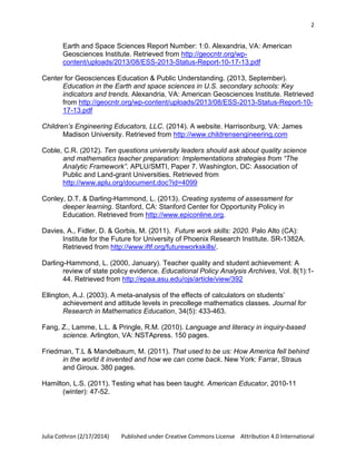 2

Earth and Space Sciences Report Number: 1:0. Alexandria, VA: American
Geosciences Institute. Retrieved from http://geocntr.org/wpcontent/uploads/2013/08/ESS-2013-Status-Report-10-17-13.pdf
Center for Geosciences Education & Public Understanding. (2013, September).
Education in the Earth and space sciences in U.S. secondary schools: Key
indicators and trends. Alexandria, VA: American Geosciences Institute. Retrieved
from http://geocntr.org/wp-content/uploads/2013/08/ESS-2013-Status-Report-1017-13.pdf
Children’s Engineering Educators, LLC. (2014). A website. Harrisonburg, VA: James
Madison University. Retrieved from http://www.childrensengineering.com
Coble, C.R. (2012). Ten questions university leaders should ask about quality science
and mathematics teacher preparation: Implementations strategies from “The
Analytic Framework”. APLU/SMTI, Paper 7. Washington, DC: Association of
Public and Land-grant Universities. Retrieved from
http://www.aplu.org/document.doc?id=4099
Conley, D.T. & Darling-Hammond, L. (2013). Creating systems of assessment for
deeper learning. Stanford, CA: Stanford Center for Opportunity Policy in
Education. Retrieved from http://www.epiconline.org.
Davies, A., Fidler, D. & Gorbis, M. (2011). Future work skills: 2020. Palo Alto (CA):
Institute for the Future for University of Phoenix Research Institute. SR-1382A.
Retrieved from http://www.iftf.org/futureworkskills/.
Darling-Hammond, L. (2000, January). Teacher quality and student achievement: A
review of state policy evidence. Educational Policy Analysis Archives, Vol. 8(1):144. Retrieved from http://epaa.asu.edu/ojs/article/view/392
Ellington, A.J. (2003). A meta-analysis of the effects of calculators on students’
achievement and attitude levels in precollege mathematics classes. Journal for
Research in Mathematics Education, 34(5): 433-463.
Fang, Z., Lamme, L.L. & Pringle, R.M. (2010). Language and literacy in inquiry-based
science. Arlington, VA: NSTApress. 150 pages.
Friedman, T.L & Mandelbaum, M. (2011). That used to be us: How America fell behind
in the world it invented and how we can come back. New York: Farrar, Straus
and Giroux. 380 pages.
Hamilton, L.S. (2011). Testing what has been taught. American Educator, 2010-11
(winter): 47-52.

Julia Cothron (2/17/2014)

Published under Creative Commons License Attribution 4.0 International

 