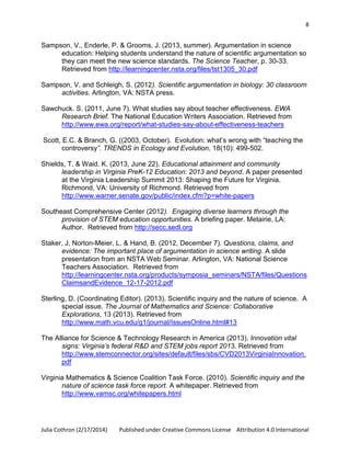 8

Sampson, V., Enderle, P. & Grooms, J. (2013, summer). Argumentation in science
education: Helping students understand the nature of scientific argumentation so
they can meet the new science standards. The Science Teacher, p. 30-33.
Retrieved from http://learningcenter.nsta.org/files/tst1305_30.pdf
Sampson, V. and Schleigh, S. (2012). Scientific argumentation in biology: 30 classroom
activities. Arlington, VA: NSTA press.
Sawchuck. S. (2011, June 7). What studies say about teacher effectiveness. EWA
Research Brief. The National Education Writers Association. Retrieved from
http://www.ewa.org/report/what-studies-say-about-effectiveness-teachers
Scott, E.C. & Branch, G. ((2003, October). Evolution: what’s wrong with “teaching the
controversy”. TRENDS in Ecology and Evolution, 18(10): 499-502.
Shields, T. & Waid. K. (2013, June 22). Educational attainment and community
leadership in Virginia PreK-12 Education: 2013 and beyond. A paper presented
at the Virginia Leadership Summit 2013: Shaping the Future for Virginia.
Richmond, VA: University of Richmond. Retrieved from
http://www.warner.senate.gov/public/index.cfm?p=white-papers
Southeast Comprehensive Center (2012). Engaging diverse learners through the
provision of STEM education opportunities. A briefing paper. Metairie, LA:
Author. Retrieved from http://secc.sedl.org
Staker, J, Norton-Meier, L. & Hand, B. (2012, December 7). Questions, claims, and
evidence: The important place of argumentation in science writing. A slide
presentation from an NSTA Web Seminar. Arlington, VA: National Science
Teachers Association. Retrieved from
http://learningcenter.nsta.org/products/symposia_seminars/NSTA/files/Questions
ClaimsandEvidence_12-17-2012.pdf
Sterling, D. (Coordinating Editor). (2013). Scientific inquiry and the nature of science. A
special issue. The Journal of Mathematics and Science: Collaborative
Explorations, 13 (2013). Retrieved from
http://www.math.vcu.edu/g1/journal/IssuesOnline.html#13
The Alliance for Science & Technology Research in America (2013). Innovation vital
signs: Virginia’s federal R&D and STEM jobs report 2013. Retrieved from
http://www.stemconnector.org/sites/default/files/sbs/CVD2013VirginiaInnovation.
pdf
Virginia Mathematics & Science Coalition Task Force. (2010). Scientific inquiry and the
nature of science task force report. A whitepaper. Retrieved from
http://www.vamsc.org/whitepapers.html

Julia Cothron (2/17/2014)

Published under Creative Commons License Attribution 4.0 International

 
