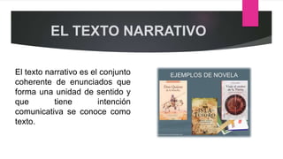 EL TEXTO NARRATIVO
El texto narrativo es el conjunto
coherente de enunciados que
forma una unidad de sentido y
que tiene intención
comunicativa se conoce como
texto.
 