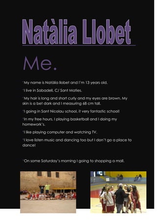 Me.<br />*My name is Natàlia llobet and I’m 13 years old.<br />*I live in Sabadell, C/ Sant Maties.<br />*My hair is long and short curly and my eyes are brown. My skin is a bet dark and I measuring 68 cm tall. <br />*I going in Sant Nicolau school, it very fantastic school! <br />*In my free hours, I playing basketball and I doing my homework’s.<br />*I like playing computer and watching TV.<br />*I love listen music and dancing too but I don’t go a place to dance!<br />*On some Saturday’s morning I going to shopping a mall.<br />-1085852495553272790249555<br />In this photo we watching my family, my brothers, Jordi and Àlex , Jordi is 20 years old and Àlex is 15 years old and my sister is the oldest sibling. She is 22 years old. In the photo we watch one dog, my dog her name is Lua and it is 6 years old.<br />I have very big family, my father have 6 sisters and one brother. They are 8 siblings.<br />My mother has 2 brothers. They are 3 siblings.<br />I have 20 cousins on my father’s family and 12 on my mother’s family. I am the youngest cousin of my father’s family and in my mother’s family I’m in the middle of age.<br />91440261619<br />Principio del formularioLast summer I went to a camp of the Generalitat of Catalonia. We went some children in class: Mireia, Jan, Alex, Blanca, Joan, Isabel, Marta, Clara, Mafalda…<br />I meet a some childrens, theirs names are Clara, Adria,Neus, Maria, Guillem, Georgina. I went to some days in Calella de Palafrugell where we have a house to go in August.<br />310515922020On the first photo we looked a 17 girls. One year, with the school, we went to a camp. The girls, prepared one dance, and the boys, prepared a rap dance.<br />9201152795270<br />