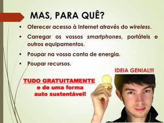IDEIA GENIAL!!!
MAS, PARA QUÊ?
 Oferecer acesso à Internet através do wireless.
 Carregar os vossos smartphones, portáteis e
outros equipamentos.
 Poupar na vossa conta de energia.
 Poupar recursos.
TUDO GRATUITAMENTE
e de uma forma
auto sustentável!
 