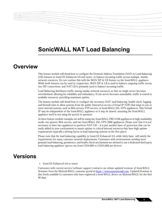 SonicWALL NAT Load Balancing

Overview
           This feature module will detail how to configure the Network Address Translation (NAT) & Load Balancing
           (LB) features in SonicOS Enhanced 4.0 and newer, to balance incoming traffic across multiple, similar
           network resources. Do not confuse this with the WAN ISP & LB feature on the SonicWALL appliance.
           While both features can be used in conjunction, WAN ISP & LB is used to balance outgoing traffic across
           two ISP connections, and NAT LB is primarily used to balance incoming traffic.
           Load Balancing distributes traffic among similar network resources so that no single server becomes
           overwhelmed, allowing for reliability and redundancy. If one server becomes unavailable, traffic is routed to
           available resources, providing maximum uptime.
           The feature module will detail how to configure the necessary NAT, load balancing, health check, logging,
           and firewall rules to allow systems from the public Internet to access a Virtual IP (VIP) that maps to one or
           more internal systems, such as Web servers, FTP servers, or SonicWALL SSL-VPN appliances. This Virtual
           IP may be independent of the SonicWALL appliance or it may be shared, assuming the SonicWALL
           appliance itself is not using the port(s) in question.
           In these feature module examples we will be using two SonicWALL PRO 4100 appliances in high-availability
           mode, two generic Web servers, and two SonicWALL SSL-VPN 2000 appliances. Please note that it is not
           necessary to have two appliances to perform NAT/LB – it is just another layer of protection that can be
           easily added to your environment to assure uptime to critical internal resources that have high uptime
           requirements (typically a driving factor in load balancing systems in the first place).
           Please note that the load balancing capability in SonicOS Enhanced 4.0, while fairly basic, will satisfy the
           requirements for many customer network deployments. Customers with environments needing more
           granular load balancing, persistence, and health-check mechanisms are advised to use a dedicated third-party
           load balancing appliance (prices run from US$4,000 to US$25,000 per device).



Versions
            •   SonicOS Enhanced 4.0 or newer
           Customers with current service/software support contracts can obtain updated versions of SonicWALL
           firmware from the MySonicWALL customer portal at https://www.mysonicwall.com. Updated firmware is
           also freely available to customers who have registered a SonicWALL device on MySonicWALL for the first
           90 days.




                                                                        SonicWALL NAT Load Balancing            1
 