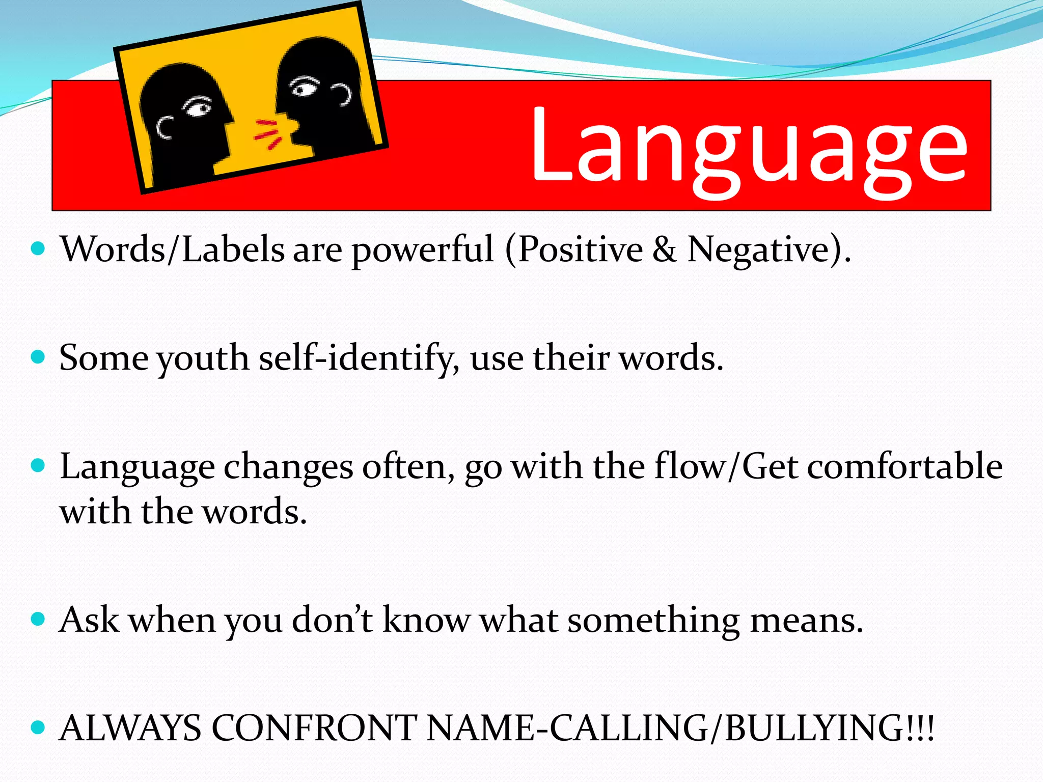 Language
 Words/Labels are powerful (Positive & Negative).


 Some youth self-identify, use their words.


 Language changes often, go with the flow/Get comfortable
 with the words.

 Ask when you don’t know what something means.


 ALWAYS CONFRONT NAME-CALLING/BULLYING!!!
 