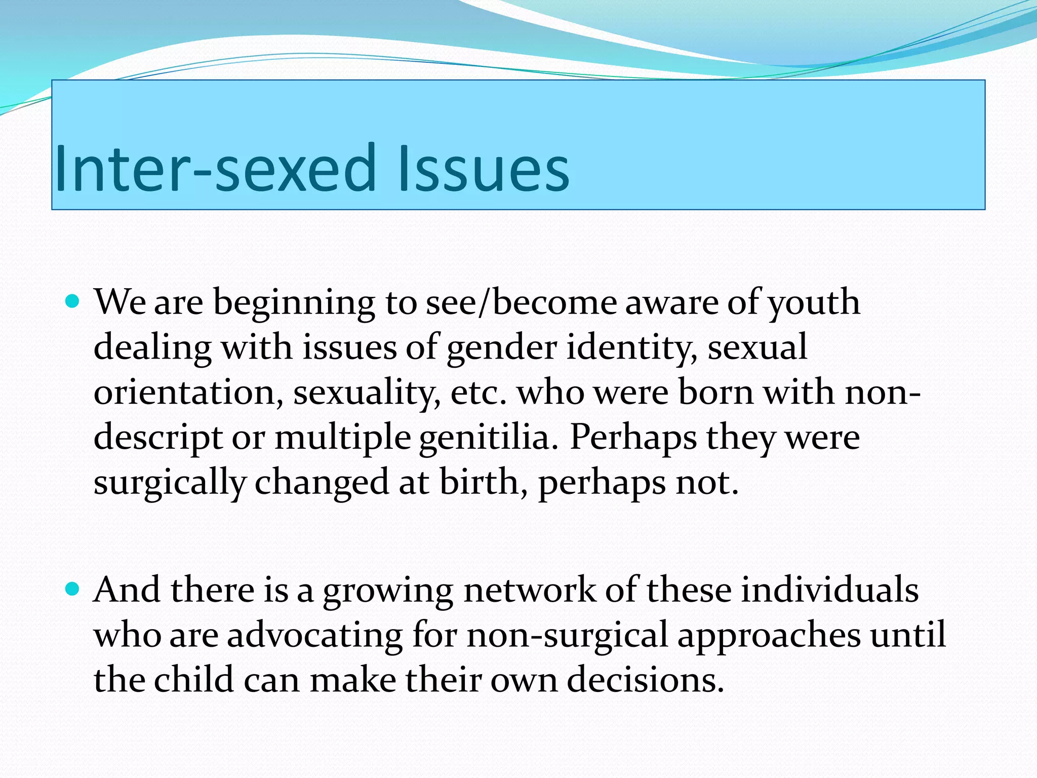 Inter-sexed Issues
 We are beginning to see/become aware of youth
 dealing with issues of gender identity, sexual
 orientation, sexuality, etc. who were born with non-
 descript or multiple genitilia. Perhaps they were
 surgically changed at birth, perhaps not.

 And there is a growing network of these individuals
 who are advocating for non-surgical approaches until
 the child can make their own decisions.
 
