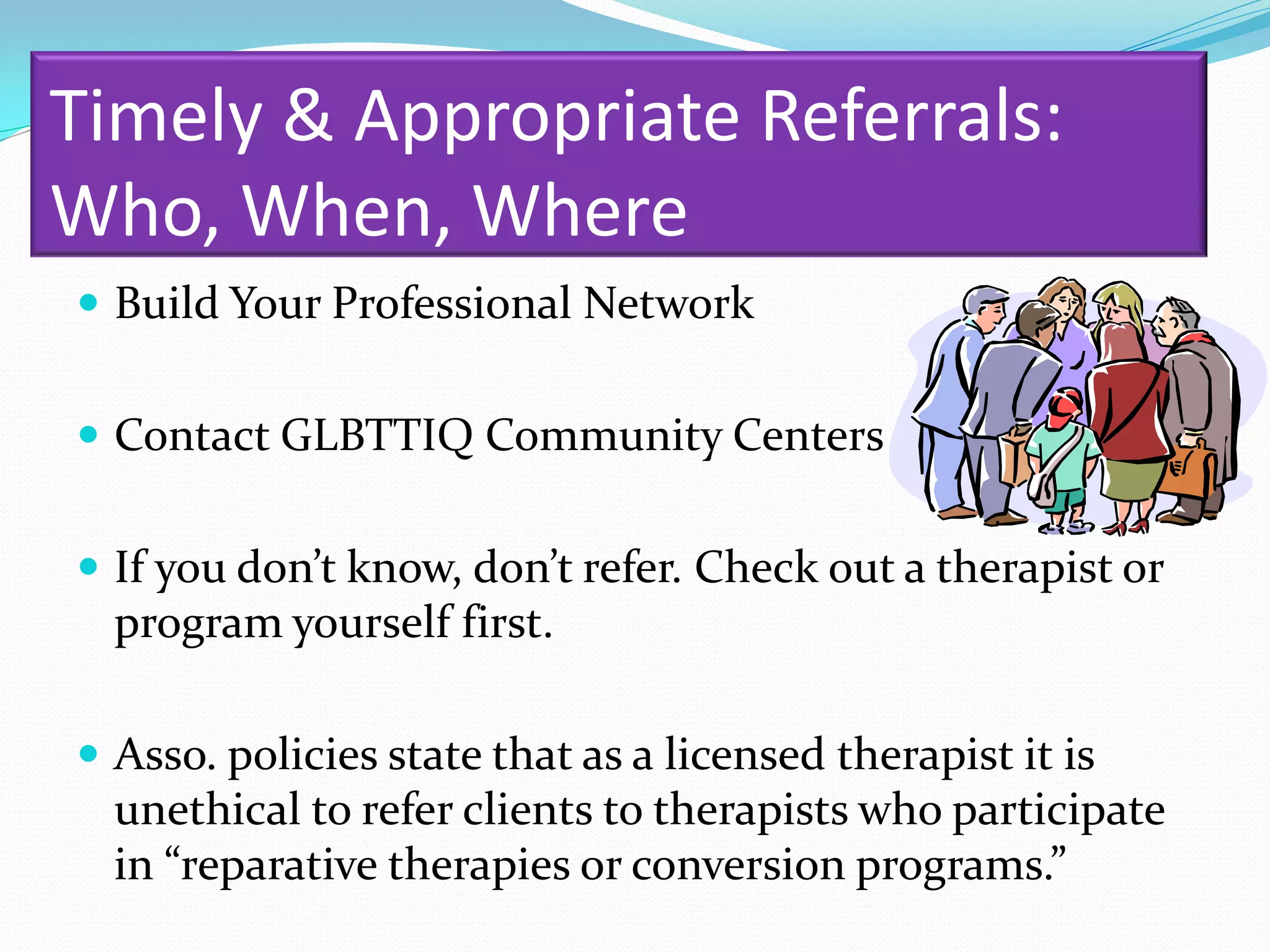 Timely & Appropriate Referrals:
Who, When, Where
 Build Your Professional Network


 Contact GLBTTIQ Community Centers


 If you don’t know, don’t refer. Check out a therapist or
  program yourself first.

 Asso. policies state that as a licensed therapist it is
  unethical to refer clients to therapists who participate
  in “reparative therapies or conversion programs.”
 