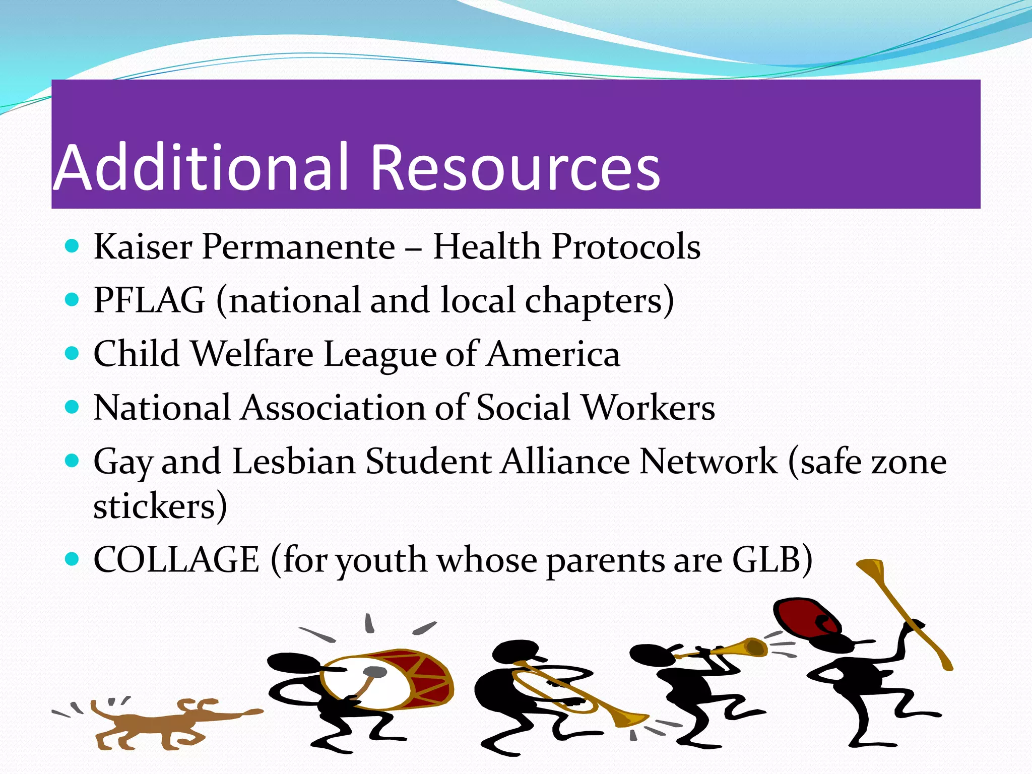 Additional Resources
 Kaiser Permanente – Health Protocols
 PFLAG (national and local chapters)
 Child Welfare League of America
 National Association of Social Workers
 Gay and Lesbian Student Alliance Network (safe zone
  stickers)
 COLLAGE (for youth whose parents are GLB)
 