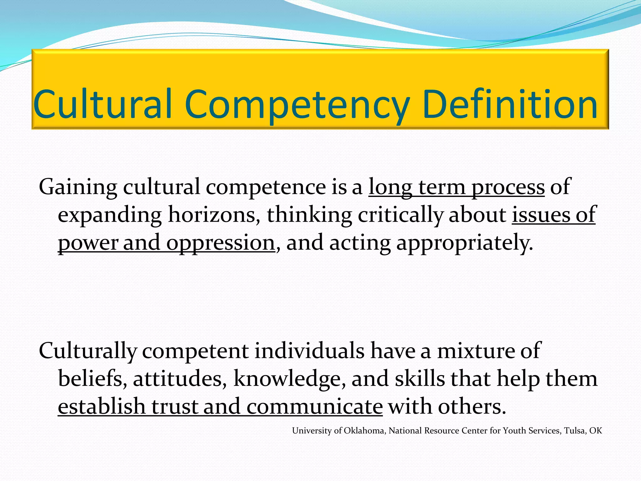 Cultural Competency Definition
Gaining cultural competence is a long term process of
 expanding horizons, thinking critically about issues of
 power and oppression, and acting appropriately.



Culturally competent individuals have a mixture of
 beliefs, attitudes, knowledge, and skills that help them
 establish trust and communicate with others.
                         University of Oklahoma, National Resource Center for Youth Services, Tulsa, OK
 