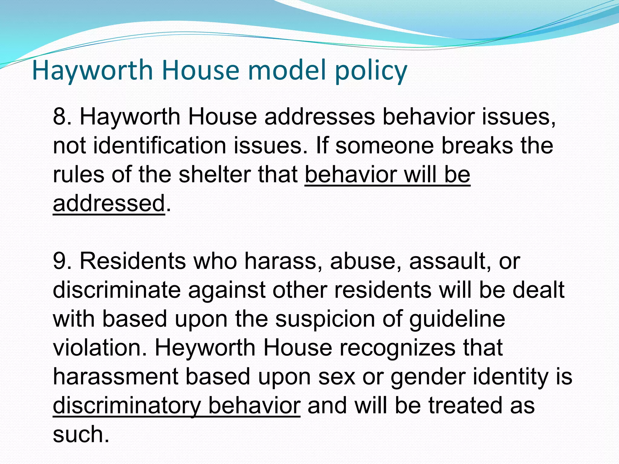 Hayworth House model policy
 8. Hayworth House addresses behavior issues,
 not identification issues. If someone breaks the
 rules of the shelter that behavior will be
 addressed.

 9. Residents who harass, abuse, assault, or
 discriminate against other residents will be dealt
 with based upon the suspicion of guideline
 violation. Heyworth House recognizes that
 harassment based upon sex or gender identity is
 discriminatory behavior and will be treated as
 such.
 