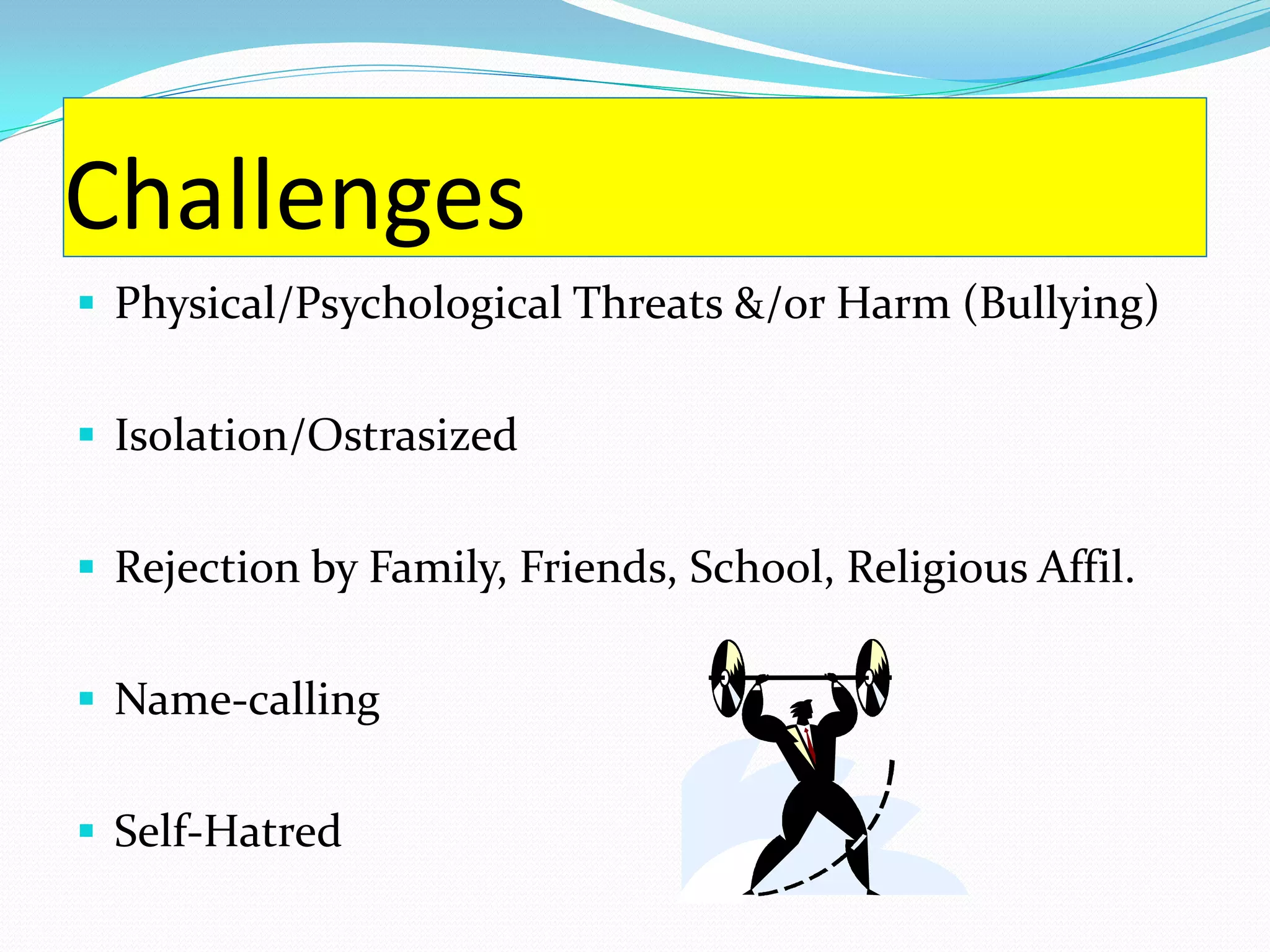 Challenges
 Physical/Psychological Threats &/or Harm (Bullying)


 Isolation/Ostrasized


 Rejection by Family, Friends, School, Religious Affil.


 Name-calling


 Self-Hatred
 