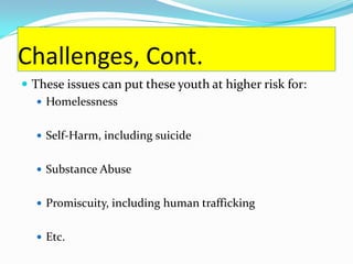 Challenges, Cont.
 These issues can put these youth at higher risk for:
    Homelessness


   Self-Harm, including suicide


   Substance Abuse


   Promiscuity, including human trafficking


   Etc.
 