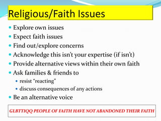 Religious/Faith Issues
 Explore own issues
 Expect faith issues
 Find out/explore concerns
 Acknowledge this isn’t your expertise (if isn’t)
 Provide alternative views within their own faith
 Ask families & friends to
   resist “reacting”
   discuss consequences of any actions
 Be an alternative voice

GLBTTIQQ PEOPLE OF FAITH HAVE NOT ABANDONED THEIR FAITH
 