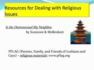 Resources for Dealing with Religious
Issues

Is the Homosexual My Neighbor
             by Scanzoni & Mollenkott




 PFLAG (Parents, Family, and Friends of Lesbians and
 Gays) – religious materials: www.pflag.org
 