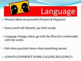 Language
 Words/Labels are powerful (Positive & Negative).


 Some youth self-identify, use their words.


 Language changes often, go with the flow/Get comfortable
 with the words.

 Ask when you don’t know what something means.


 ALWAYS CONFRONT NAME-CALLING/BULLYING!!!
 