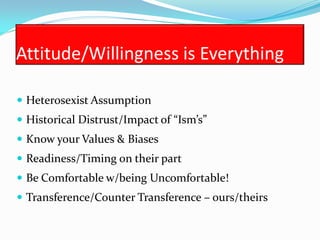 Attitude/Willingness is Everything

 Heterosexist Assumption
 Historical Distrust/Impact of “Ism’s”
 Know your Values & Biases
 Readiness/Timing on their part
 Be Comfortable w/being Uncomfortable!
 Transference/Counter Transference – ours/theirs
 