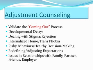 Adjustment Counseling
 Validate the “Coming Out” Process
 Developmental Delays
 Dealing with Stigma/Rejection
 Internalized Homo/Trans Phobia
 Risky Behaviors/Healthy Decision-Making
 Redefining/Adjusting Expectations
 Issues in Relationships with Family, Partner,
 Friends, Employer
 