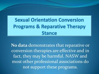 No data demonstrates that reparative or
conversion therapies are effective and in
 fact, they may be harmful. NASW and
most other professional associations do
       not support these programs.
 