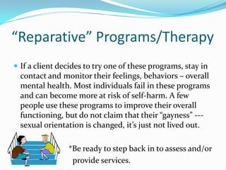 “Reparative” Programs/Therapy
 If a client decides to try one of these programs, stay in
  contact and monitor their feelings, behaviors – overall
  mental health. Most individuals fail in these programs
  and can become more at risk of self-harm. A few
  people use these programs to improve their overall
  functioning, but do not claim that their “gayness” ---
  sexual orientation is changed, it’s just not lived out.

                *Be ready to step back in to assess and/or
                 provide services.
 