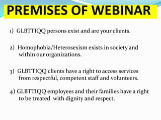 PREMISES OF WEBINAR
1) GLBTTIQQ persons exist and are your clients.

2) Homophobia/Heterosexism exists in society and
   within our organizations.

3) GLBTTIQQ clients have a right to access services
   from respectful, competent staff and volunteers.

4) GLBTTIQQ employees and their families have a right
   to be treated with dignity and respect.
 