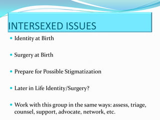 INTERSEXED ISSUES
 Identity at Birth


 Surgery at Birth


 Prepare for Possible Stigmatization


 Later in Life Identity/Surgery?


 Work with this group in the same ways: assess, triage,
  counsel, support, advocate, network, etc.
 