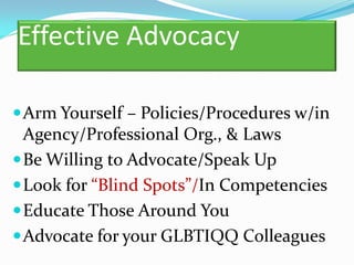 Effective Advocacy

 Arm Yourself – Policies/Procedures w/in
  Agency/Professional Org., & Laws
 Be Willing to Advocate/Speak Up
 Look for “Blind Spots”/In Competencies
 Educate Those Around You
 Advocate for your GLBTIQQ Colleagues
 