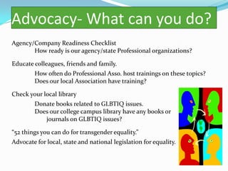 Advocacy- What can you do?
Agency/Company Readiness Checklist
       How ready is our agency/state Professional organizations?

Educate colleagues, friends and family.
        How often do Professional Asso. host trainings on these topics?
        Does our local Association have training?

Check your local library
        Donate books related to GLBTIQ issues.
        Does our college campus library have any books or
           journals on GLBTIQ issues?

“52 things you can do for transgender equality.”
Advocate for local, state and national legislation for equality.
 