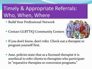 Timely & Appropriate Referrals:
Who, When, Where
 Build Your Professional Network


 Contact GLBTTIQ Community Centers


 If you don’t know, don’t refer. Check out a therapist or
  program yourself first.

 Asso. policies state that as a licensed therapist it is
  unethical to refer clients to therapists who participate
  in “reparative therapies or conversion programs.”
 
