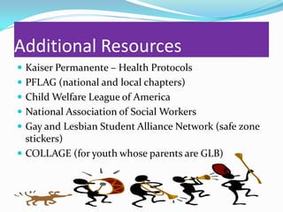 Additional Resources
 Kaiser Permanente – Health Protocols
 PFLAG (national and local chapters)
 Child Welfare League of America
 National Association of Social Workers
 Gay and Lesbian Student Alliance Network (safe zone
  stickers)
 COLLAGE (for youth whose parents are GLB)
 