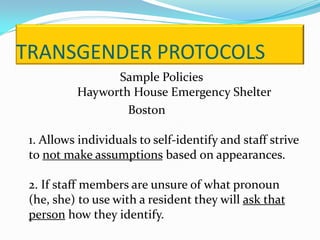 TRANSGENDER PROTOCOLS
                Sample Policies
          Hayworth House Emergency Shelter
                  Boston

 1. Allows individuals to self-identify and staff strive
 to not make assumptions based on appearances.

 2. If staff members are unsure of what pronoun
 (he, she) to use with a resident they will ask that
 person how they identify.
 